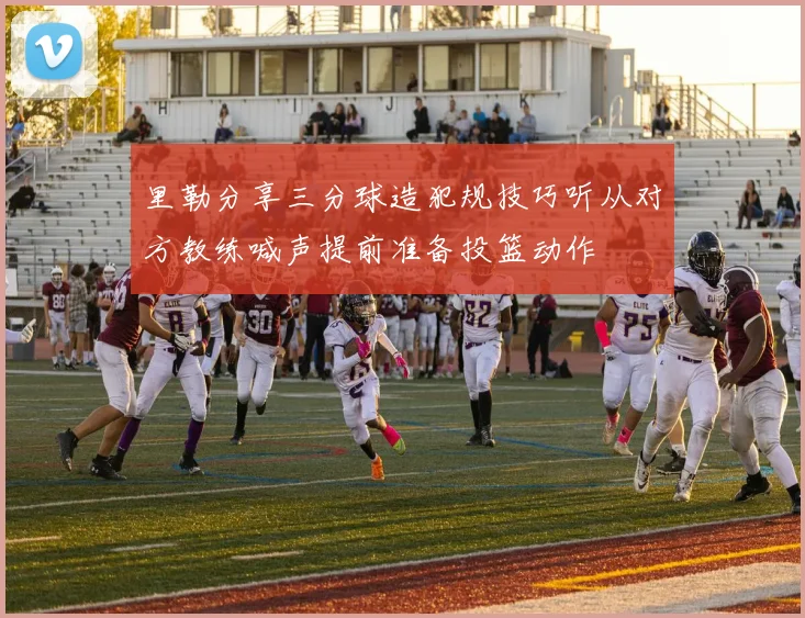 里勒分享三分球造犯规技巧听从对方教练喊声提前准备投篮动作