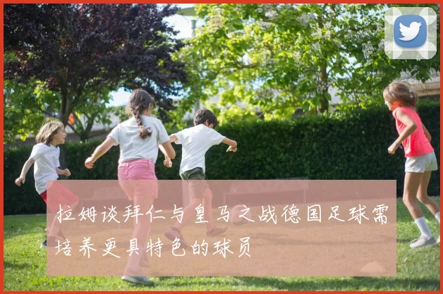 拉姆谈拜仁与皇马之战德国足球需培养更具特色的球员