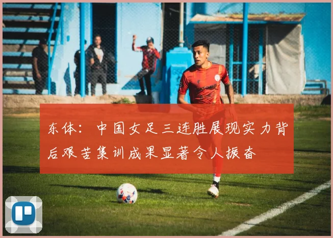 东体：中国女足三连胜展现实力背后艰苦集训成果显著令人振奋
