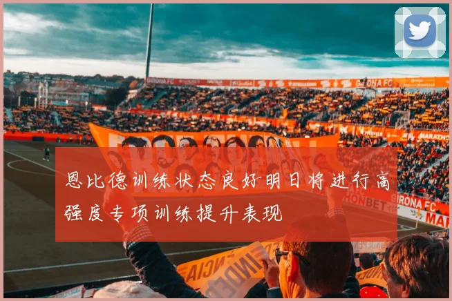 恩比德训练状态良好明日将进行高强度专项训练提升表现