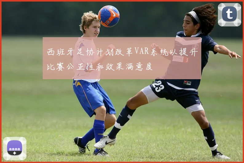 西班牙足协计划改革VAR系统以提升比赛公正性和效果满意度