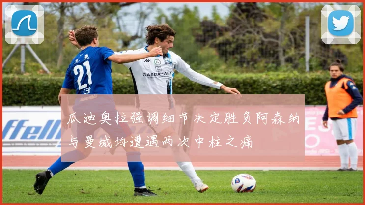 瓜迪奥拉强调细节决定胜负阿森纳与曼城均遭遇两次中柱之痛