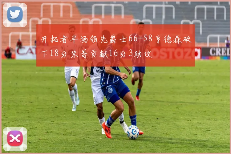 开拓者半场领先爵士66-58亨德森砍下18分朱哥贡献16分3助攻
