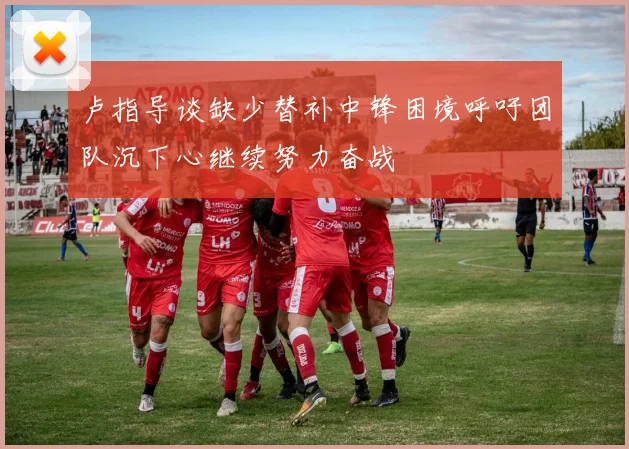 卢指导谈缺少替补中锋困境呼吁团队沉下心继续努力奋战