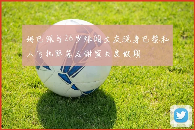 姆巴佩与26岁绯闻女友现身巴黎私人飞机降落后甜蜜共度假期