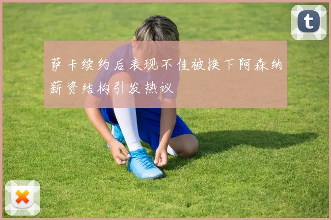 萨卡续约后表现不佳被换下阿森纳薪资结构引发热议