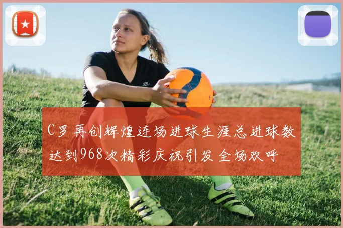 C罗再创辉煌连场进球生涯总进球数达到968次精彩庆祝引发全场欢呼