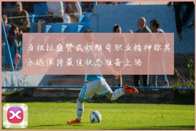 马祖拉盛赞武切维奇职业精神称其永远保持最佳状态准备上场