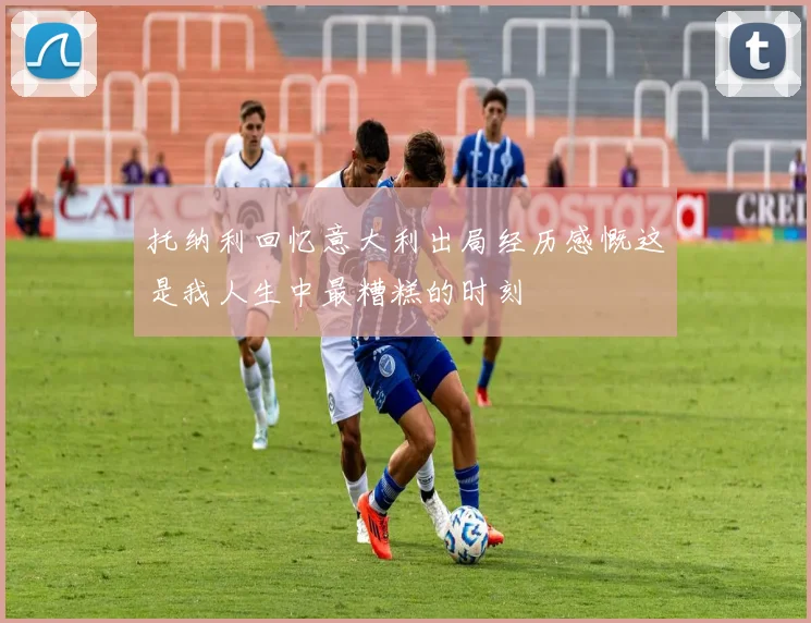 托纳利回忆意大利出局经历感慨这是我人生中最糟糕的时刻