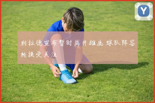 利拉德宣布暂时离开雄鹿 球队阵容轮换受关注