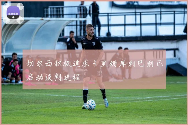 切尔西积极追求卡里姆库利巴利已启动谈判进程