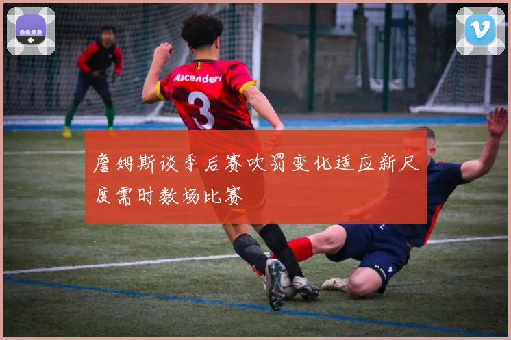 詹姆斯谈季后赛吹罚变化适应新尺度需时数场比赛